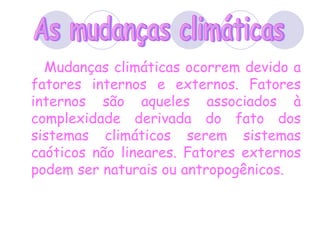 Mudanças climáticas ocorrem devido a fatores internos e externos. Fatores internos são aqueles associados à complexidade derivada do fato dos sistemas climáticos serem sistemas caóticos não lineares. Fatores externos podem ser naturais ou antropogênicos. As mudanças climáticas