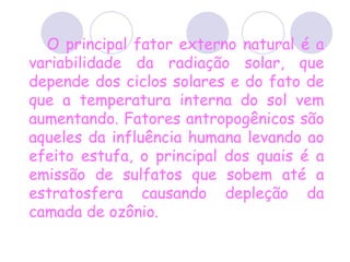 O principal fator externo natural é a variabilidade da radiação solar, que depende dos ciclos solares e do fato de que a temperatura interna do sol vem aumentando. Fatores antropogênicos são aqueles da influência humana levando ao efeito estufa, o principal dos quais é a emissão de sulfatos que sobem até a estratosfera causando depleção da camada de ozônio.