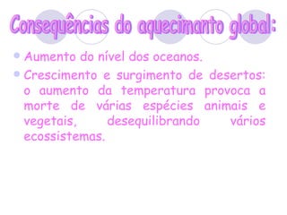 Aumento do nível dos oceanos. Crescimento e surgimento de desertos: o aumento da temperatura provoca a morte de várias espécies animais e vegetais, desequilibrando vários ecossistemas. Consequências do aquecimanto global: