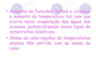 Aumento de furacões, tufões e ciclones: o aumento da temperatura faz com que ocorra maior evaporação das águas dos oceanos, potencializando estes tipos de catástrofes climáticas. Ondas de calor:regiões de temperaturas amenas têm sofrido com as ondas de calor.