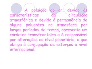 A poluição do ar, devido às características da circulação atmosférica e devido à permanência de alguns poluentes na atmosfera por largos períodos de tempo, apresenta um carácter transfronteira e é responsável por alterações ao nível planetário, o que obriga à conjugação de esforços a nível internacional.