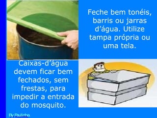By Paulinha Feche bem tonéis, barris ou jarras d’água. Utilize tampa própria ou uma tela. Caixas-d’água devem ficar bem fechados, sem frestas, para impedir a entrada do mosquito. 