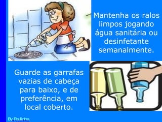 By Paulinha Mantenha os ralos limpos jogando água sanitária ou desinfetante semanalmente. Guarde as garrafas vazias de cabeça para baixo, e de preferência, em local coberto. 