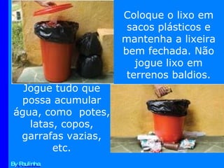 By Paulinha Coloque o lixo em sacos plásticos e mantenha a lixeira bem fechada. Não jogue lixo em terrenos baldios. Jogue tudo que possa acumular água, como  potes, latas, copos, garrafas vazias, etc. 
