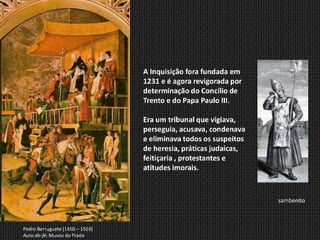 A Inquisição fora fundada em
                                 1231 e é agora revigorada por
                                 determinação do Concílio de
                                 Trento e do Papa Paulo III.

                                 Era um tribunal que vigiava,
                                 perseguia, acusava, condenava
                                 e eliminava todos os suspeitos
                                 de heresia, práticas judaicas,
                                 feitiçaria , protestantes e
                                 atitudes imorais.



                                                                  sambenito



Pedro Berruguete [1450 – 1503]
Auto-de-fé; Museu do Prado
 