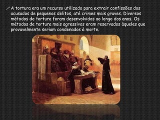  A tortura era um recurso utilizado para extrair confissões dos
  acusados de pequenos delitos, até crimes mais graves. Diversos
  métodos de tortura foram desenvolvidos ao longo dos anos. Os
  métodos de tortura mais agressivos eram reservados àqueles que
  provavelmente seriam condenados à morte.
 