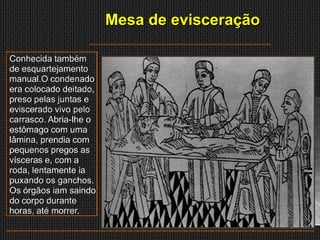 Mesa de evisceração

Conhecida também
de esquartejamento
manual.O condenado
era colocado deitado,
preso pelas juntas e
eviscerado vivo pelo
carrasco. Abria-lhe o
estômago com uma
lâmina, prendia com
pequenos pregos as
vísceras e, com a
roda, lentamente ia
puxando os ganchos.
Os órgãos iam saindo
do corpo durante
horas, até morrer.
 