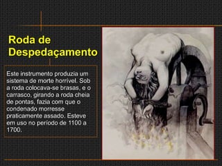 Roda de
Despedaçamento
Este instrumento produzia um
sistema de morte horrível. Sob
a roda colocava-se brasas, e o
carrasco, girando a roda cheia
de pontas, fazia com que o
condenado morresse
praticamente assado. Esteve
em uso no período de 1100 a
1700.
 