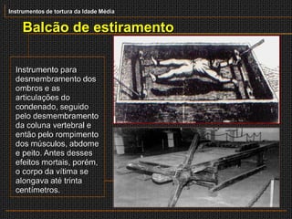 Instrumentos de tortura da Idade Média


    Balcão de estiramento

  Instrumento para
  desmembramento dos
  ombros e as
  articulações do
  condenado, seguido
  pelo desmembramento
  da coluna vertebral e
  então pelo rompimento
  dos músculos, abdome
  e peito. Antes desses
  efeitos mortais, porém,
  o corpo da vítima se
  alongava até trinta
  centímetros.
 