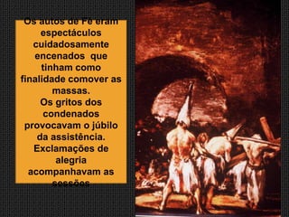 Os autos de Fé eram
     espectáculos
   cuidadosamente
   encenados que
     tinham como
finalidade comover as
        massas.
     Os gritos dos
      condenados
 provocavam o júbilo
    da assistência.
   Exclamações de
         alegria
  acompanhavam as
        sessões
 