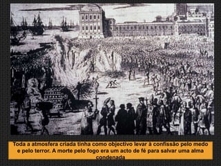 Toda a atmosfera criada tinha como objectivo levar à confissão pelo medo
 e pelo terror. A morte pelo fogo era um acto de fé para salvar uma alma
                                condenada
 