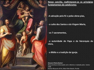 Nesse concílio, reafirmaram-se os princípios
fundamentais do catolicismo:



-A salvação pela Fé e pelas obras pias,


- o culto dos Santos e da Virgem Maria,


- os 7 sacramentos,


- a autoridade do Papa e da hierarquia do
clero,


- a Bíblia e a tradição da Igreja.



Giovanni Maria Butteri
Nossa Senhora Entronizada com o Menino e rodeada pelos Santos
1586
Norton Museum of Art, West Palm Beach, Florida
 