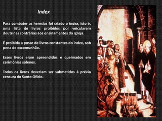 Index

Para combater as heresias foi criado o Index, isto é,
uma lista de livros proibidos por veicularem
doutrinas contrárias aos ensinamentos da Igreja.

É proibida a posse de livros constantes do index, sob
pena de excomunhão.

Esses livros eram apreendidos e queimados em
cerimónias solenes.

Todos os livros deveriam ser submetidos à prévia
censura do Santo Ofício.
 