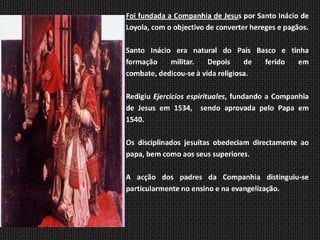 Foi fundada a Companhia de Jesus por Santo Inácio de
Inácio de Loyola   Loyola, com o objectivo de converter hereges e pagãos.
   1491 - 1556


                   Santo Inácio era natural do País Basco e tinha
                   formação    militar.    Depois     de ferido em
                   combate, dedicou-se à vida religiosa.

                   Redigiu Ejercicios espirituales, fundando a Companhia
                   de Jesus em 1534, sendo aprovada pelo Papa em
                   1540.

                   Os disciplinados jesuítas obedeciam directamente ao
                   papa, bem como aos seus superiores.

                   A acção dos padres da Companhia distinguiu-se
                   particularmente no ensino e na evangelização.
 