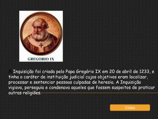 A Inquisição foi criada pelo Papa Gregório IX em 20 de abril de 1233, e
tinha o caráter de instituição judicial cujos objetivos eram localizar,
processar e sentenciar pessoas culpadas de heresia. A Inquisição
vigiava, perseguia e condenava aqueles que fossem suspeitos de praticar
outras religiões.


                                                        Vídeo
 