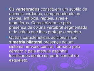 OsOs vertebradosvertebrados constituem um subfilo deconstituem um subfilo de
animais cordados, compreendendo osanimais cordados, compreendendo os
peixes, anfíbios, répteis, aves epeixes, anfíbios, répteis, aves e
mamíferos. Caracterizam-se pelamamíferos. Caracterizam-se pela
presença de coluna vertebral segmentadapresença de coluna vertebral segmentada
e de crânio que lhes protege o cérebro.e de crânio que lhes protege o cérebro.
 Outras características adicionais sãoOutras características adicionais são
simetria bilateralsimetria bilateral presença de umpresença de um
sistema nervoso central, formado pelosistema nervoso central, formado pelo
cérebro e pela medula espinhalcérebro e pela medula espinhal
localizados dentro da parte central dolocalizados dentro da parte central do
esqueleto.esqueleto.
 