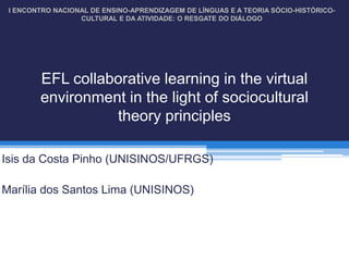 I ENCONTRO NACIONAL DE ENSINO-APRENDIZAGEM DE LÍNGUAS E A TEORIA SÓCIO-HISTÓRICO-
                  CULTURAL E DA ATIVIDADE: O RESGATE DO DIÁLOGO




        EFL collaborative learning in the virtual
        environment in the light of sociocultural
                  theory principles

Isis da Costa Pinho (UNISINOS/UFRGS)

Marília dos Santos Lima (UNISINOS)
 