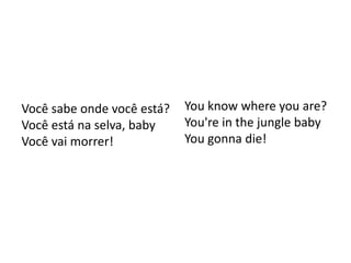 Você sabe onde você está?   You know where you are?
Você está na selva, baby    You're in the jungle baby
Você vai morrer!            You gonna die!
 