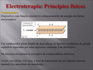 Condensador:Condensador:
Dispositivo cuja função consiste no armazenamento de energia em forma
electrostática
Um condensador plano dispõe de duas placas ou lâminas condutoras de grande
superfície separadas por uma espessura constante d de dieléctrico.
Na natureza encontram-se exemplos de condensadores eléctricos.
Assim, nas células nervosas, a taxa de transmissão de um impulso nervoso
depende da capacidade da membrana.
 
