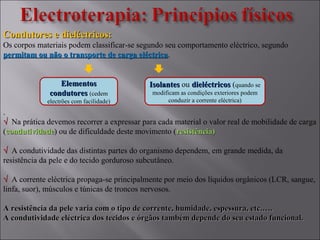 Condutores e dieléctricos:Condutores e dieléctricos:
Os corpos materiais podem classificar-se segundo seu comportamento eléctrico, segundo
permitam ou não o transporte de carga eléctricapermitam ou não o transporte de carga eléctrica.
.
√√ Na prática devemos recorrer a expressar para cada material o valor real de mobilidade de carga
(condutividadecondutividade) ou de dificuldade deste movimento (resistência)resistência)
√√ A condutividade das distintas partes do organismo dependem, em grande medida, da
resistência da pele e do tecido gorduroso subcutâneo.
√√ A corrente eléctrica propaga-se principalmente por meio dos líquidos orgânicos (LCR, sangue,
linfa, suor), músculos e túnicas de troncos nervosos.
A resistência da pele varia com o tipo de corrente, humidade, espessura, etc.….A resistência da pele varia com o tipo de corrente, humidade, espessura, etc.….
A condutividade eléctrica dos tecidos e órgãos também depende do seu estado funcional.A condutividade eléctrica dos tecidos e órgãos também depende do seu estado funcional.
ElementosElementos
condutorescondutores (cedem
electrões com facilidade)
IsolantesIsolantes ou dieléctricosdieléctricos (quando se
modificam as condições exteriores podem
conduzir a corrente eléctrica)
 