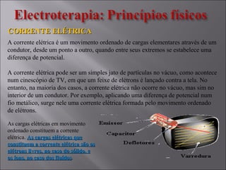 CORRENTE ELÉTRICACORRENTE ELÉTRICA
A corrente elétrica é um movimento ordenado de cargas elementares através de um
condutor, desde um ponto a outro, quando entre seus extremos se estabelece uma
diferença de potencial.
A corrente elétrica pode ser um simples jato de partículas no vácuo, como acontece
num cinescópio de TV, em que um feixe de elétrons é lançado contra a tela. No
entanto, na maioria dos casos, a corrente elétrica não ocorre no vácuo, mas sim no
interior de um condutor. Por exemplo, aplicando uma diferença de potencial num
fio metálico, surge nele uma corrente elétrica formada pelo movimento ordenado
de elétrons.
As cargas elétricas em movimento
ordenado constituem a corrente
elétrica. As cargas elétricas queAs cargas elétricas que
constituem a corrente elétrica são osconstituem a corrente elétrica são os
elétrons livres, no caso do sólido, eelétrons livres, no caso do sólido, e
os íons, no caso dos fluídosos íons, no caso dos fluídos.
 