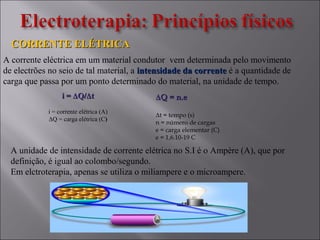 i =i = ΔΔQ/Q/ΔΔtt
i = corrente elétrica (A)
ΔQ = carga elétrica (C)
CORRENTE ELÉTRICACORRENTE ELÉTRICA
ΔΔQ = n.eQ = n.e
Δt = tempo (s)
n = número de cargas
e = carga elementar (C)
e = 1,6.10-19 C
A unidade de intensidade de corrente elétrica no S.I é o Ampère (A), que por
definição, é igual ao colombo/segundo.
Em elctroterapia, apenas se utiliza o miliampere e o microampere.
A corrente eléctrica em um material condutor vem determinada pelo movimento
de electrões no seio de tal material, a intensidade da correnteintensidade da corrente é a quantidade de
carga que passa por um ponto determinado do material, na unidade de tempo.
 