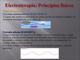 Tipos de correnteTipos de corrente
Corrente contínua/directa (GALVÂNICA)
É aquela cujo sentido ou polaridade do campo eléctrico se mantém constante. Ex:
corrente de uma bateria de carro, pilha, etc.
Corrente alterna (FARÁDICACorrente alterna (FARÁDICA)
É aquela cujo fluxo de carga troca de sentido no curso de um periodo, o campo
inverte-se periodicamente, durante uma fase deste (alternância ou fase), circula em
um sentido e, durante a outra, o faz no sentido contrário, alternadamente. Ex:
corrente usada na rede doméstica
É um bom exemplo a corrente alterna sinusoidal (bipolar simétrica, variavel e
periódica)
 