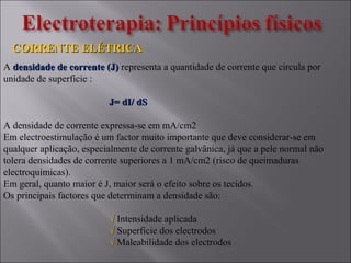 CORRENTE ELÉTRICACORRENTE ELÉTRICA
A densidade de corrente (J)densidade de corrente (J) representa a quantidade de corrente que circula por
unidade de superficie :
J= dI/ dSJ= dI/ dS
A densidade de corrente expressa-se em mA/cm2
Em electroestimulação é um factor muito importante que deve considerar-se em
qualquer aplicação, especialmente de corrente galvânica, já que a pele normal não
tolera densidades de corrente superiores a 1 mA/cm2 (risco de queimaduras
electroquimicas).
Em geral, quanto maior é J, maior será o efeito sobre os tecidos.
Os principais factores que determinam a densidade são:
√√ Intensidade aplicada
√√ Superficie dos electrodos
√√ Maleabilidade dos electrodos
 