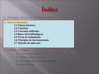 1. Princípios físicos da electrologia médica
2. Electroestimulação
2.1 Esboço histórico
2.2 Conceitos
2.3 Correntes utilizadas
2.4 Bases electrofisiológicas
2.5 Níveis de estimulação
2.6 Princípios de instrumentação
2.7 Métodos de aplicação
3. Corrente galvânica
3.1 Efeitos biofísicos
3.2 Efeitos electrofísicos
3.3 Metodologia e instrumentação
3.4 Iontoforese
2. Electroestimulação2. Electroestimulação
2.1 Esboço histórico2.1 Esboço histórico
2.2 Conceitos2.2 Conceitos
2.3 Correntes utilizadas2.3 Correntes utilizadas
2.4 Bases electrofisiológicas2.4 Bases electrofisiológicas
2.5 Níveis de estimulação2.5 Níveis de estimulação
2.6 Princípios de instrumentação2.6 Princípios de instrumentação
2.7 Métodos de aplicação2.7 Métodos de aplicação
 