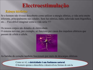 Esboço históricoEsboço histórico
Se o homem não tivesse descoberto como utilizar a energia elétrica, a vida seria muito
diferente, principalmente nas cidades. Sem luz elétrica, rádio, televisão nem frigorifíco,
etc… Fica difícil imaginar como a vida seria !!!!
Os nossos corpos são dotados de eletricidade.
O sistema nervoso, por exemplo, só funciona por causa dos impulsos elétricos que
passam de célula a célula.
As batidas do coração também funcionam por meio de descargas elétricas.
Como se vê, a eletricidade é um fenômeno naturaleletricidade é um fenômeno natural.
O homem apenas a descobriu e desenvolveu formas de usá-la.
 