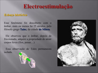 Esboço históricoEsboço histórico
Esse fenômeno foi descoberto com o
âmbar, mais ou menos há 25 séculos, pelo
filósofo grego TalesTales, da cidade de Miletode Mileto.
Ele observou que o âmbar, depois de
friccionado, adquire a propriedade de atrair
corpos leves (fios, penas…).
Essa observação de Tales permaneceu
isolada.
 