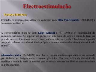 Contudo, os avanços mais decisivos começam com Otto Von GuerickOtto Von Guerick (1602-1686) e
outros muitos físicos.
A electrocinética inicia-se com Luigi GalvaniLuigi Galvani (1737-1798) o 1º investigador de
correntes nervosas. Ao espetar um garfo com um pente de cobre e outro de ferro na
pata de uma rã, tocando o nervo e contraindo a pata, interpreta o fenómeno supondo
que poderia haver uma electricidade própria e inerente aos tecidos vivos (“electricidade
animal”)
Alessandre VoltaAlessandre Volta (1745-1827) descobre a corrente continua que dado a sua amizade
por Galvani se designa como corrente galvânica. Por sua teoria da electricidade
metálica e teoria de serie de tensões para os metais conduz em 1800 ao descobrimento
da pilha eléctrica.
Esboço históricoEsboço histórico
 