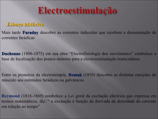 Mais tarde FaradayFaraday descobre as correntes induzidas que recebem a denominação de
correntes farádicas
DuchenneDuchenne (1806-1875) em sua obra “Electrofisiologia dos movimentos” estabelece a
base de localização dos pontos motores para a electroestimulação transcutânea.
Entre os pioneiros da electroterapia, RemakRemak (1850) descobre as distintas reacções do
músculo aos estímulos farádicos ou galvânicos
Reymond (1818-1869) estabelece a Lei geral da excitação eléctrica que expressa em
termos matemáticos, diz: “ a excitação é função da derivada da densidade da corrente
em relação ao tempo”
Esboço históricoEsboço histórico
 