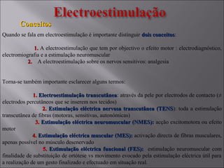 ConceitosConceitos
Quando se fala em electroestimulação é importante distinguir dois conceitosdois conceitos:
1.1. A electroestimulação que tem por objectivo o efeito motor : electrodiagnóstico,
electromiografia e a estimulação neuromuscular
2.2. A electroestimulação sobre os nervos sensitivos: analgesia
Torna-se também importante esclarecer alguns termos:
1.1. Electroestimulação transcutâneaElectroestimulação transcutânea: através da pele por electrodos de contacto (≠
electrodos percutâneos que se inserem nos tecidos)
2.2. Estimulação eléctrica nervosa transcutânea (TENSEstimulação eléctrica nervosa transcutânea (TENS): toda a estimulação
transcutânea de fibras (motoras, sensitivas, autonómicas)
3.3. Estimulação eléctrica neuromuscular (NMES):Estimulação eléctrica neuromuscular (NMES): acção excitomotora ou efeito
motor
4.4. Estimulação eléctrica muscular (MES):Estimulação eléctrica muscular (MES): activação directa de fibras musculares,
apenas possível no músculo desenervado
5.5. Estimulação eléctrica funcional (FES):Estimulação eléctrica funcional (FES): estimulação neuromuscular com
finalidade de substituição de ortótese vs movimento evocado pela estimulação eléctrica útil para
a realização de um gesto finalizado e efectuado em situação real.
 