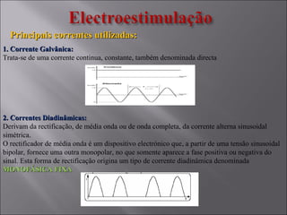 Principais correntes utilizadas:Principais correntes utilizadas:
1. Corrente Galvânica:1. Corrente Galvânica:
Trata-se de uma corrente continua, constante, também denominada directa
2. Correntes Diadinâmicas:2. Correntes Diadinâmicas:
Derivam da rectificação, de média onda ou de onda completa, da corrente alterna sinusoidal
simétrica.
O rectificador de média onda é um dispositivo electrónico que, a partir de uma tensão sinusoidal
bipolar, fornece uma outra monopolar, no que somente aparece a fase positiva ou negativa do
sinal. Esta forma de rectificação origina um tipo de corrente diadinâmica denominada
MONOFÁSICA FIXAMONOFÁSICA FIXA
 