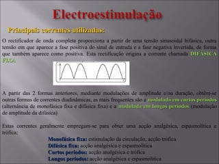 Principais correntes utilizadas:Principais correntes utilizadas:
O rectificador de onda completa proporciona a partir de uma tensão sinusoidal bifásica, outra
tensão em que aparece a fase positiva do sinal de entrada e a fase negativa invertida, de forma
que também aparece como positiva. Esta rectificação origina a corrente chamada DIFÁSICADIFÁSICA
FIXAFIXA
A partir das 2 formas anteriores, mediante modulações de amplitude e/ou duração, obtêm-se
outras formas de correntes diadinâmicas, as mais frequentes são a modulada em curtos períodosmodulada em curtos períodos
(alternância de monofásica fixa e difásica fixa) e a modulada em longos períodosmodulada em longos períodos (modulação
de amplitude da difásica)
Estas correntes geralmente empregam-se para obter uma acção analgésica, espasmolítica e
trófica:
Monofásica fixa:Monofásica fixa: estimulação da circulação, acção trófica
Difásica fixa:Difásica fixa: acção analgésica e espasmolítica
Curtos períodos:Curtos períodos: acção analgésica e trófica
Longos períodos:Longos períodos: acção analgésica e espasmolítica
 