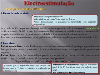 Principais correntes utilizadas:Principais correntes utilizadas:
1.Forma de onda ou sinal:1.Forma de onda ou sinal:
A taxa de subida do pulso é fisiologicamente muito importante, pelo fenómeno de acomodaçãoacomodação
da fibra nervosa. Devido a este fenómeno uma fibra nervosa submetida a um nível constante de
despolarização diminui ou perde sua excitabilidade à mesma intensidade ou amplitude.
Para enervar músculos são enervados preferem-se pulsos rectangulares para minimizar tal efeito
2.Polaridade2.Polaridade
Pulsos monopolares:Pulsos monopolares: a amplitude sempre tem valores do mesmo sinal, pelo que apenas há uma
fase para cada pulso, a corrente circula unidireccionalmente, com polaridade positiva ou
negativa
Pulsos bipolares:Pulsos bipolares: a fase toma valores positivos e negativos, a corrente circula primeiro num
sentido e logo no sentido oposto: há fases negativas e positivas.
Os pulsos bipolares podem serOs pulsos bipolares podem ser simétricossimétricos ouou assimétricosassimétricos
A forma que a amplitude varia em relação ao
tempo, para a 1º fase, é idêntica à produzida na
direcção oposta
Balanceados/Compensados:Balanceados/Compensados: carga de uma fase é
igual á da 2ª fase (igual área que delimita cada
fase)
Não balanceados/DescompensadosNão balanceados/Descompensados
Amplitude/voltagem/intensidade
Velocidade de ascensão/Velocidade de descida
Pulsos rectangulares vs progressivos (amplitude com ascensão
progressiva)
 