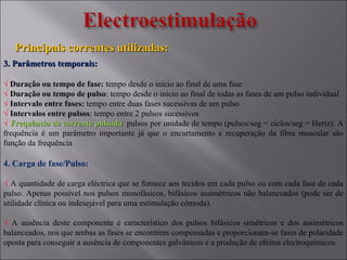 Principais correntes utilizadas:Principais correntes utilizadas:
3. Parâmetros temporais:3. Parâmetros temporais:
√ Duração ou tempo de fase: tempo desde o inicio ao final de uma fase
√ Duração ou tempo de pulso: tempo desde o inicio ao final de todas as fases de um pulso individual
√ Intervalo entre fases: tempo entre duas fases sucessivas de um pulso
√ Intervalos entre pulsos: tempo entre 2 pulsos sucessivos
√ Frequência de corrente pulsadaFrequência de corrente pulsada:: pulsos por unidade de tempo (pulsos/seg = ciclos/seg = Hertz). A
frequência é um parâmetro importante já que o encurtamento e recuperação da fibra muscular são
função da frequência
4. Carga de fase/Pulso:
√ A quantidade de carga eléctrica que se fornece aos tecidos em cada pulso ou com cada fase de cada
pulso. Apenas possível nos pulsos monofásicos, bifásicos assimétricos não balanceados (pode ser de
utilidade clínica ou indesejável para uma estimulação cómoda).
√ A ausência deste componente é característico dos pulsos bifásicos simétricos e dos assimétricos
balanceados, nos que ambas as fases se encontrem compensadas e proporcionam-se fases de polaridade
oposta para conseguir a ausência de componentes galvânicos e a produção de efeitos electroquímicos
 