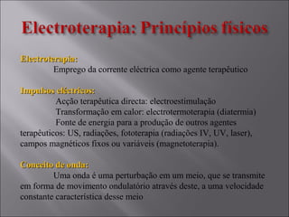 Electroterapia:Electroterapia:
Emprego da corrente eléctrica como agente terapêutico
Impulsos eléctricos:Impulsos eléctricos:
Acção terapêutica directa: electroestimulação
Transformação em calor: electrotermoterapia (diatermia)
Fonte de energia para a produção de outros agentes
terapêuticos: US, radiações, fototerapia (radiações IV, UV, laser),
campos magnéticos fixos ou variáveis (magnetoterapia).
Conceito de onda:Conceito de onda:
Uma onda é uma perturbação em um meio, que se transmite
em forma de movimento ondulatório através deste, a uma velocidade
constante característica desse meio
 