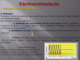 Principais correntes utilizadas:Principais correntes utilizadas:
5. Modulação:5. Modulação:
Consiste em trocas dos parâmetros que caracterizam uma forma de onda com o tempo seguindo
um determinado padrão .
Basicamente a modulação pode ser de 2 tipos2 tipos:
1. Modulação das características da fase ou do pulso1. Modulação das características da fase ou do pulso (duração, amplitude e
frequência de pulso). O principal objectivo desta modulação é diminuir o fenómeno de
acomodação nervosa à corrente
2. Modulação de corrente2. Modulação de corrente : modulações da totalidade da corrente pulsada mais do que
cada pulso
Modulação em burst:Modulação em burst: produz uma serie finita de pulsos ou um intervalo finito de
ciclos de corrente alterna, a uma frequência especifica durante um intervalo de tempo
determinado
Ex: Corrente russaCorrente russa - sinal portador é uma
corrente alterna sinusoidal simétrica de 2500 Hz,
modulada em burst, com intervalos entre burst
de 10 ms, de modo a permitir 50 burst por segundo.
 