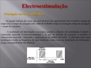 Principais correntes utilizadas:Principais correntes utilizadas:
Na grande maioria das vezes esta serie de burst são regularmente interrompidosinterrompidos (tempo de
etapa (on) vs tempo de cessação (off)- ciclo de trabalhociclo de trabalho tempo de passagem/ tempo de passagem
+ tempo de cessação)
A modulação em interrupção e necessária quando o objectivo da estimulação é induzir a
contracção muscular (“electrocinesiterapia”), já que no período de cessação se permite o
relaxamento muscular , reduzindo o aparecimento de fadiga muscular.fadiga muscular. A diferença entre estas
modulações reside na frequência do sinal modulado, muito baixa na modulação em interrupção,
já que conceptualmente são idênticas
 