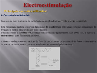 Principais correntes utilizadas:Principais correntes utilizadas:
4. Correntes interferênciais:4. Correntes interferênciais:
Baseiam-se num fenómeno de modulação da amplitude de corrente alterna sinusoidal.corrente alterna sinusoidal.
Esta modulação realiza-se por um fenómeno de interferência entre duas correntes sinusoidais de
frequência média, produzidas em dois circuitos.
Uma das ondas é a portadoraportadora, de frequência constante (geralmente 2000-5000 Hz), e outra é a
moduladoramoduladora, com frequência ajustável.
Ambas as ondas se encontram fora de fase, de modo que se produz uma interferência construtiva
de ambos os sinais, com o que suas amplitudes se somam algebricamente..
 