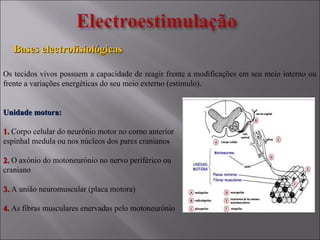 Bases electrofisiológicasBases electrofisiológicas
Os tecidos vivos possuem a capacidade de reagir frente a modificações em seu meio interno ou
frente a variações energéticas do seu meio externo (estimulo).
Unidade motora:Unidade motora:
1.1. Corpo celular do neurónio motor no corno anterior
espinhal medula ou nos núcleos dos pares cranianos
2.2. O axónio do motoneurónio no nervo periférico ou
craniano
3.3. A união neuromuscular (placa motora)
4.4. As fibras musculares enervadas pelo motoneurónio
 