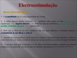 Bases electrofiológicasBases electrofiológicas
√√ A excitabilidadeexcitabilidade em si é uma propriedade dos tecidos.
√√ A célula nervosa (tecido excitável) equilíbrio entre ambos os iões (potencial depotencial de
membranamembrana impulso eléctricoimpulso eléctrico despolarização da membrana (potencial de acçãopotencial de acção)
período refractário absolutoperíodo refractário absoluto repolarização
√√ Dado que as fibras de um nervo periférico não têm igual diâmetro e resistência interna, a
excitabilidade de tais fibras é variável.excitabilidade de tais fibras é variável.
√√ Quando um nervo periférico misto (sensitivo e motor) é estimulado directamente, as fibras de
maior diâmetro e de menor resistência interna são as que resultam excitadas com maior facilidade
√√ O processo pelo qual se aumenta o nº de fibras nervosas excitadas, mediante um aumento
progressivo da amplitude e/ou da duração do estimulo, denomina-se recrutamento de fibras.recrutamento de fibras.
 
