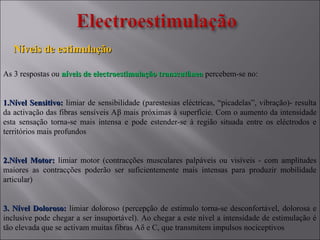 Níveis de estimulaçãoNíveis de estimulação
As 3 respostas ou níveis de electroestimulação transcutâneaníveis de electroestimulação transcutânea percebem-se no:
1.1.Nível Sensitivo:Nível Sensitivo: limiar de sensibilidade (parestesias eléctricas, “picadelas”, vibração)- resulta
da activação das fibras sensíveis Aβ mais próximas à superfície. Com o aumento da intensidade
esta sensação torna-se mais intensa e pode estender-se à região situada entre os eléctrodos e
territórios mais profundos
2.2.Nível Motor:Nível Motor: limiar motor (contracções musculares palpáveis ou visíveis - com amplitudes
maiores as contracções poderão ser suficientemente mais intensas para produzir mobilidade
articular)
3. Nível Doloroso:3. Nível Doloroso: limiar doloroso (percepção de estimulo torna-se desconfortável, dolorosa e
inclusive pode chegar a ser insuportável). Ao chegar a este nível a intensidade de estimulação é
tão elevada que se activam muitas fibras Aδ e C, que transmitem impulsos nociceptivos
 