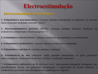 Electroestimuladores transcutâneos:Electroestimuladores transcutâneos:
1- Estimuladores neuromusculares:1- Estimuladores neuromusculares: correntes pulsadas monopolares ou bipolares, ou corrente
altera sinusoidal modulada (corrente “russa”)
2- Electroestimuladores portáteis (TENS):2- Electroestimuladores portáteis (TENS): correntes pulsadas bipolares simétricas ou
assimétricas compensadas (electroanalgesia++)
3- Estimuladores interferênciais:3- Estimuladores interferênciais: correntes moduladas em amplitude ou interferênciais
4- Estimuladores diadinâmicos:4- Estimuladores diadinâmicos: correntes alternas rectificadas e moduladas
5- Estimuladores galvânicos:5- Estimuladores galvânicos: corrente continua e constante
6- Estimuladores de alta voltagem:6- Estimuladores de alta voltagem: ondas pulsadas monopolares de picos gemelares
(electroanalgesia, cicatrização de úlceras e feridas e reeducação muscular)
7- Estimuladores sublimiares ou de microcorrente:7- Estimuladores sublimiares ou de microcorrente: onda pulsada monopolar rectangular, que
periodicamente inverte sua polaridade (cicatrização e regeneração de tecidos dérmicos e
subdérmicos; processos musculoesqueléticos, audiológicos e álgicos)
 