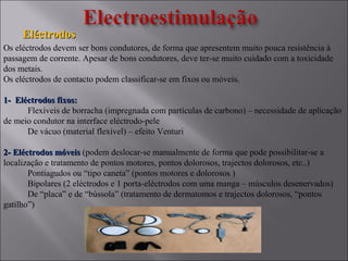 EléctrodosEléctrodos
Os eléctrodos devem ser bons condutores, de forma que apresentem muito pouca resistência à
passagem de corrente. Apesar de bons condutores, deve ter-se muito cuidado com a toxicidade
dos metais.
Os eléctrodos de contacto podem classificar-se em fixos ou móveis.
1- Eléctrodos fixos:1- Eléctrodos fixos:
Flexíveis de borracha (impregnada com partículas de carbono) – necessidade de aplicação
de meio condutor na interface eléctrodo-pele
De vácuo (material flexível) – efeito Venturi
2- Eléctrodos móveis2- Eléctrodos móveis (podem deslocar-se manualmente de forma que pode possibilitar-se a
localização e tratamento de pontos motores, pontos dolorosos, trajectos dolorosos, etc..)
Pontiagudos ou “tipo caneta” (pontos motores e dolorosos )
Bipolares (2 eléctrodos e 1 porta-eléctrodos com uma manga – músculos desenervados)
De “placa” e de “bússola” (tratamento de dermatomos e trajectos dolorosos, “pontos
gatilho”)
 