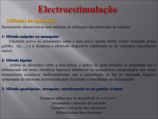 Métodos de aplicaçãoMétodos de aplicação
Basicamente descrevem-se dois métodos de colocação dos eléctrodos de contacto
1- Método unipolar ou monopolar1- Método unipolar ou monopolar
Eléctrodo activo ou estimulador sobre a área activa (ponto motor, ventre muscular, ponto
gatilho, etc.…) e á distância o eléctrodo dispersivo, indiferente ou de referência (usualmente
maior)
2- Método bipolar2- Método bipolar
Ambos os eléctrodos sobre a área activa, e ambos de igual tamanho (a polaridade não é
influenciada em sinais eléctricos bipolares simétricos ou assimétricos compensados; nos sinais
monopolares assume-se tradicionalmente que a estimulação se faz no eléctrodo negativo
(polaridade do eléctrodo determinada pela facilidade e comodidade da estimulação)
3- Método quadripolar, tetrapolar, interferencial ou em padrão cruzado3- Método quadripolar, tetrapolar, interferencial ou em padrão cruzado
Factores influentes na densidade de corrente:Factores influentes na densidade de corrente:
Intensidade e duração do estimulo
Tamanho e situação dos eléctrodos
Maleabilidade dos eléctrodos
 