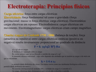 Carga eléctrica:Carga eléctrica: força entre cargas eléctricas
Electricidade:Electricidade: força fundamental tal como a gravidade (força
gravitacional: massa vs força eléctrica: carga eléctrica). Electrostática:
cargas eléctricas em repouso. Electrodinâmica: cargas eléctricas em
movimento. Electromagnetismo: cargas eléctricas criam campo magnético.
Charles August de CoulombCharles August de Coulomb 1738 - 1806 (balança de torção): força
(atractiva ou repulsiva) entre cargas eléctricas estáticas (positiva ou
negativa) resulta inversamente proporcional ao quadrado da distância
F = k (q1q2/ R²) Rₒ
q1 e q2 são as cargas
R distância de separação entre as cargas
R vector unitário que vai na direcção e sentido da carga q1 e q2ₒ
k constante eléctrica universal – cujo valor depende das unidades que se medem as cargas e do meio em
que se encontram
k = 1/4 π εₒ
ε permitividade dieléctrica do vácuo. Em outros meios como nas menbranas biológicas utiliza-se aₒ
permitividade dieléctrica do meio ε
No sistema internacional de unidades (SI), a unidade de carga é o Colombo (C)
As cargas eléctricas mais elemenares e indivisiveis são o electrão e o protão
 