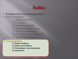 1. Princípios físicos da electrologia médicaPrincípios físicos da electrologia médica
2. Electroestimulação
2.1 Esboço histórico
2.2 Conceitos
2.3 Correntes utilizadas
2.4 Bases electrofisiológicas
2.5 Níveis de estimulação
2.6 Princípios de instrumentação
2.7 Métodos de aplicação
3. Corrente galvânica
3.1 Efeitos biofísicos
3.2 Efeitos electrofísicos
3.3 Metodologia e instrumentação
3.4 Iontoforese
3. Corrente galvânica3. Corrente galvânica
3.1 Efeitos biofísicos3.1 Efeitos biofísicos
3.2 Efeitos electrofísicos3.2 Efeitos electrofísicos
3.3 Metodologia e instrumentação3.3 Metodologia e instrumentação
3.4 Iontoforese3.4 Iontoforese
 